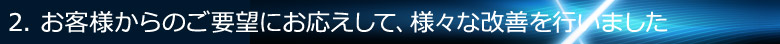 2. お客様からのご要望にお応えして、様々な改善を行いました